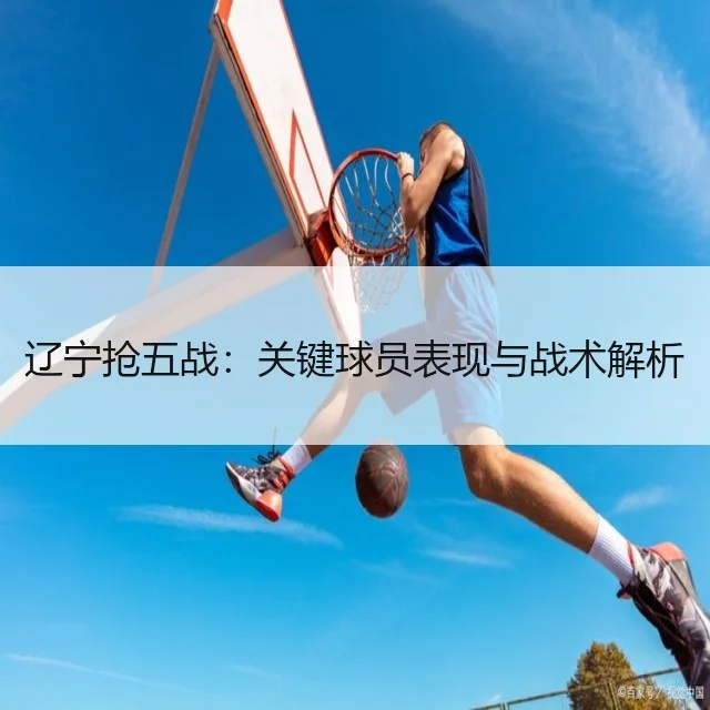 辽宁抢五战:关键球员表现与战术解析