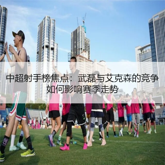 中超射手榜焦点:武磊与艾克森的竞争如何影响赛季走势