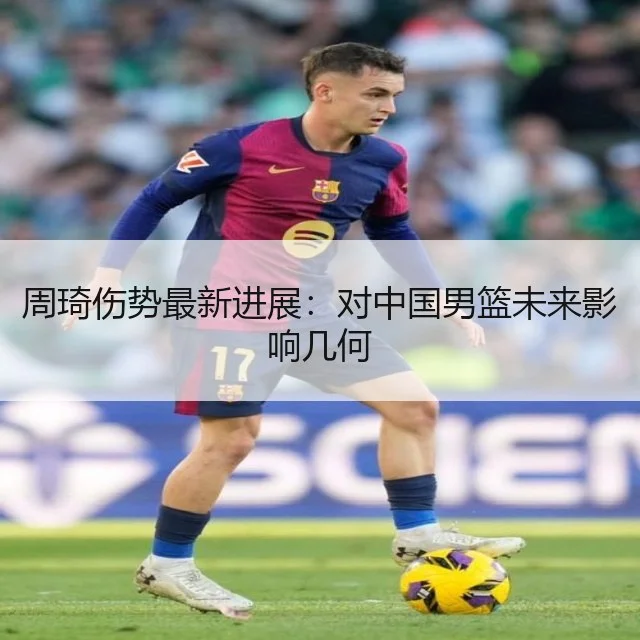 周琦伤势最新进展：对中国男篮未来影响几何
